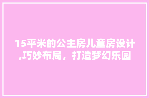 15平米的公主房儿童房设计,巧妙布局，打造梦幻乐园