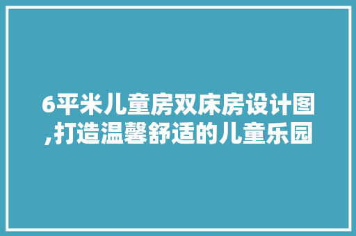 6平米儿童房双床房设计图,打造温馨舒适的儿童乐园