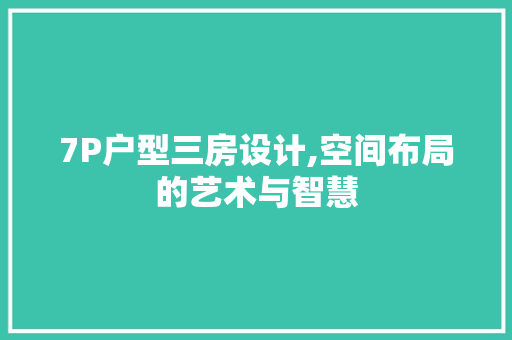 7P户型三房设计,空间布局的艺术与智慧