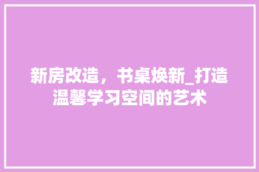 新房改造，书桌焕新_打造温馨学习空间的艺术