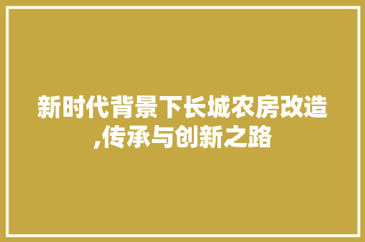 新时代背景下长城农房改造,传承与创新之路