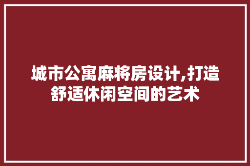 城市公寓麻将房设计,打造舒适休闲空间的艺术
