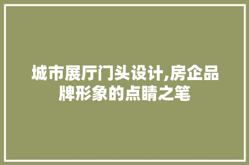 城市展厅门头设计,房企品牌形象的点睛之笔