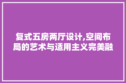 复式五房两厅设计,空间布局的艺术与适用主义完美融合