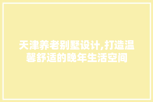 天津养老别墅设计,打造温馨舒适的晚年生活空间