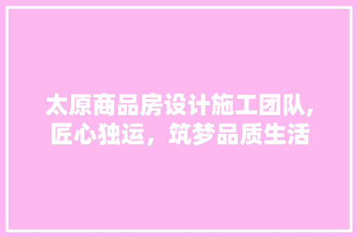 太原商品房设计施工团队,匠心独运，筑梦品质生活