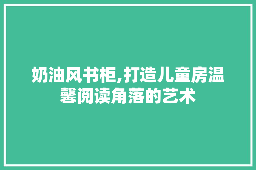 奶油风书柜,打造儿童房温馨阅读角落的艺术