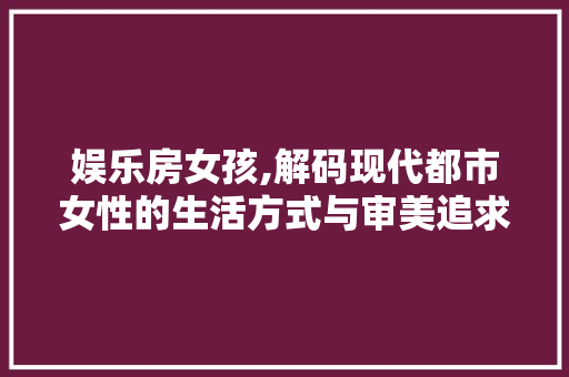 娱乐房女孩,解码现代都市女性的生活方式与审美追求