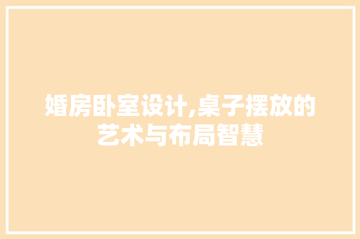婚房卧室设计,桌子摆放的艺术与布局智慧