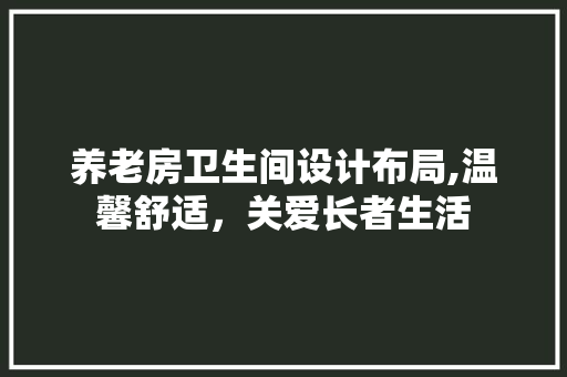 养老房卫生间设计布局,温馨舒适，关爱长者生活
