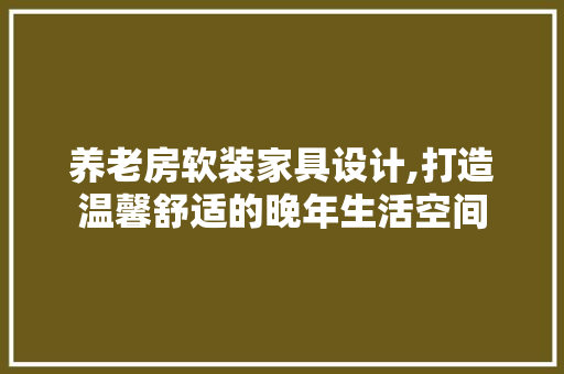 养老房软装家具设计,打造温馨舒适的晚年生活空间