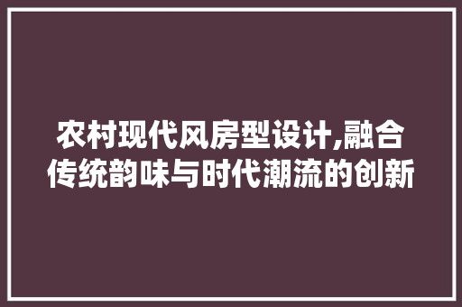农村现代风房型设计,融合传统韵味与时代潮流的创新之路