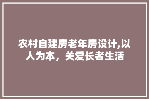 农村自建房老年房设计,以人为本，关爱长者生活