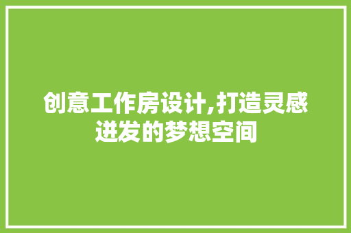 创意工作房设计,打造灵感迸发的梦想空间