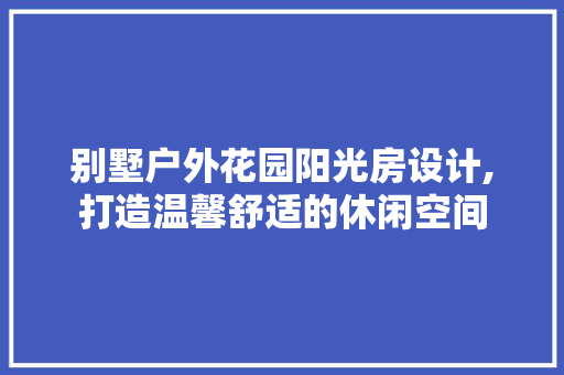 别墅户外花园阳光房设计,打造温馨舒适的休闲空间