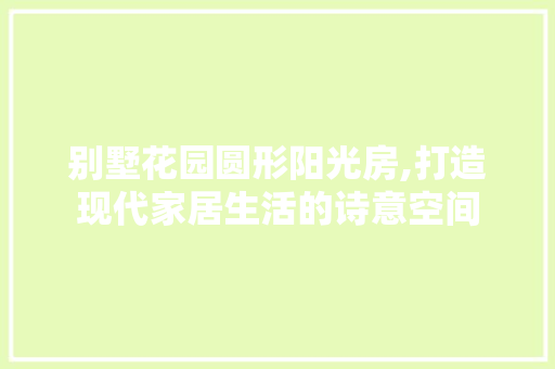 别墅花园圆形阳光房,打造现代家居生活的诗意空间