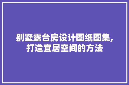 别墅露台房设计图纸图集,打造宜居空间的方法
