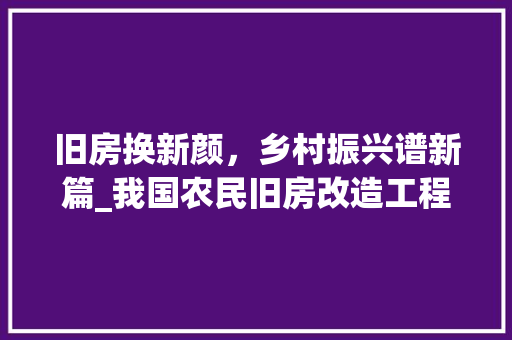 旧房换新颜，乡村振兴谱新篇_我国农民旧房改造工程探析