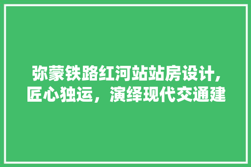 弥蒙铁路红河站站房设计,匠心独运，演绎现代交通建筑美学