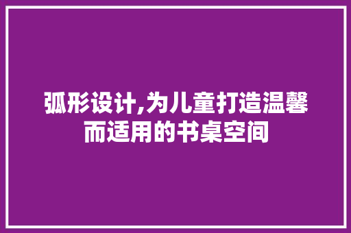 弧形设计,为儿童打造温馨而适用的书桌空间
