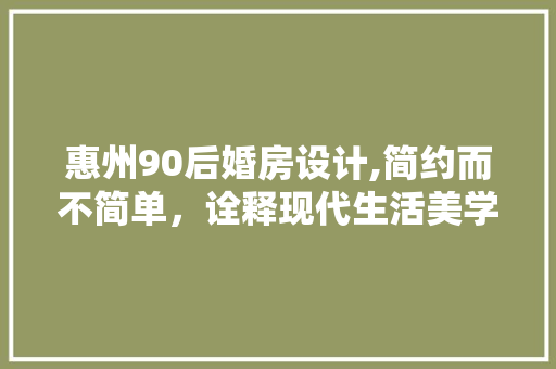 惠州90后婚房设计,简约而不简单，诠释现代生活美学