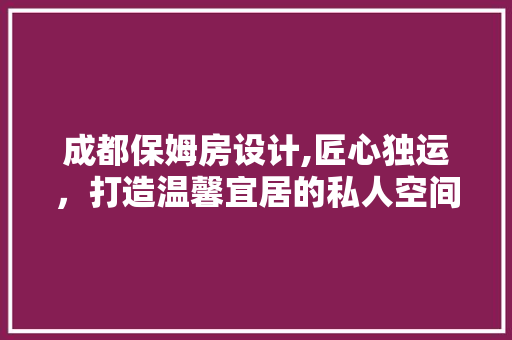 成都保姆房设计,匠心独运，打造温馨宜居的私人空间