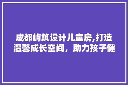 成都屿筑设计儿童房,打造温馨成长空间，助力孩子健康成长