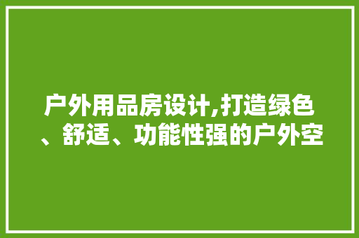 户外用品房设计,打造绿色、舒适、功能性强的户外空间