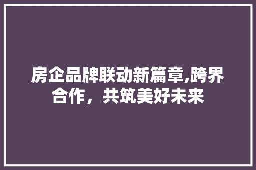 房企品牌联动新篇章,跨界合作，共筑美好未来
