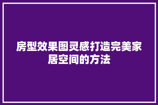 房型效果图灵感打造完美家居空间的方法