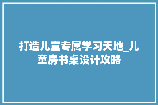 打造儿童专属学习天地_儿童房书桌设计攻略
