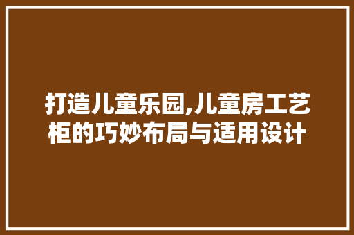 打造儿童乐园,儿童房工艺柜的巧妙布局与适用设计