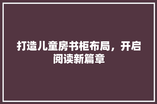 打造儿童房书柜布局，开启阅读新篇章