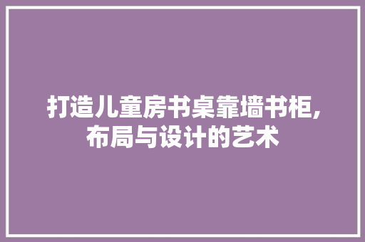 打造儿童房书桌靠墙书柜,布局与设计的艺术