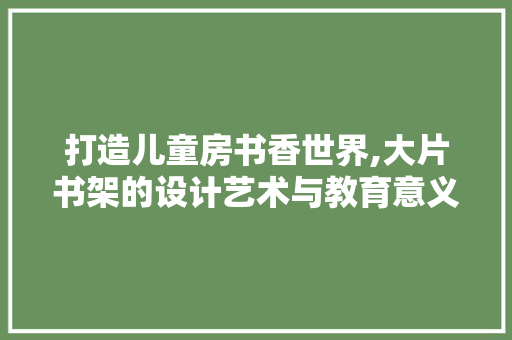 打造儿童房书香世界,大片书架的设计艺术与教育意义