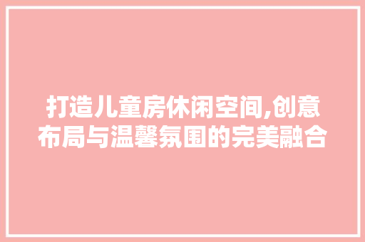 打造儿童房休闲空间,创意布局与温馨氛围的完美融合
