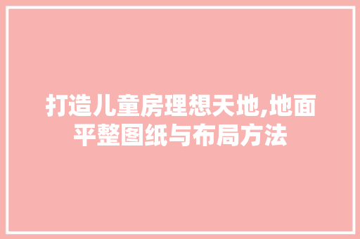 打造儿童房理想天地,地面平整图纸与布局方法
