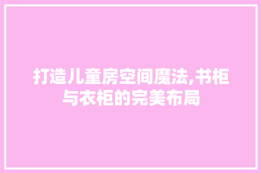 打造儿童房空间魔法,书柜与衣柜的完美布局
