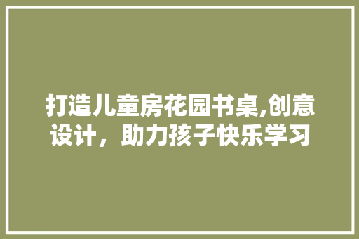 打造儿童房花园书桌,创意设计，助力孩子快乐学习