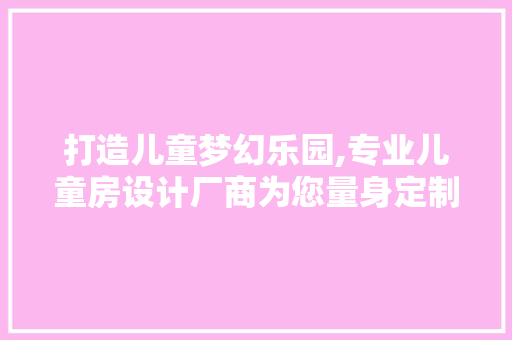 打造儿童梦幻乐园,专业儿童房设计厂商为您量身定制温馨空间