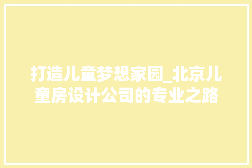 打造儿童梦想家园_北京儿童房设计公司的专业之路