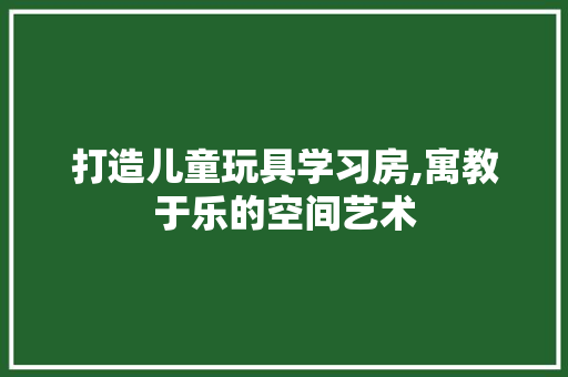 打造儿童玩具学习房,寓教于乐的空间艺术