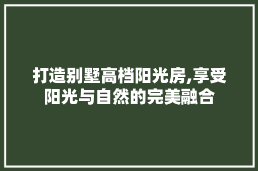 打造别墅高档阳光房,享受阳光与自然的完美融合