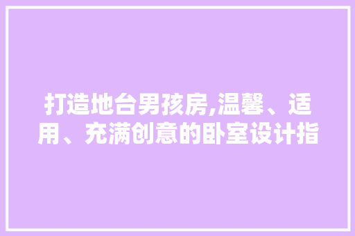 打造地台男孩房,温馨、适用、充满创意的卧室设计指南