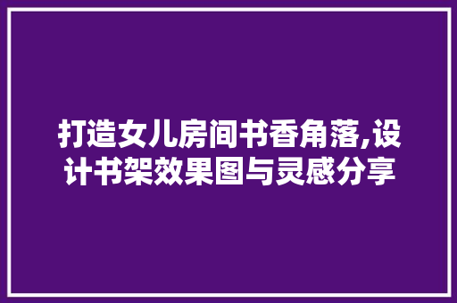 打造女儿房间书香角落,设计书架效果图与灵感分享