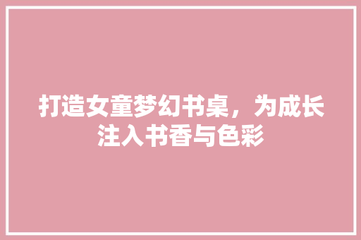 打造女童梦幻书桌，为成长注入书香与色彩