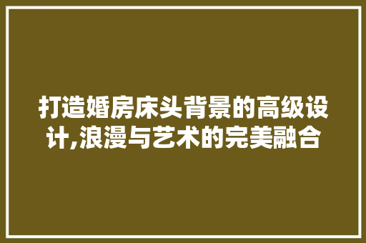 打造婚房床头背景的高级设计,浪漫与艺术的完美融合