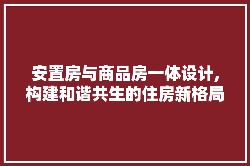 安置房与商品房一体设计,构建和谐共生的住房新格局