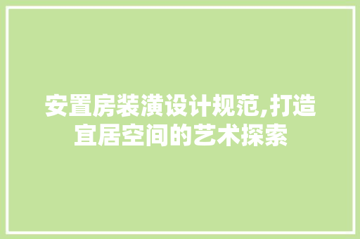 安置房装潢设计规范,打造宜居空间的艺术探索