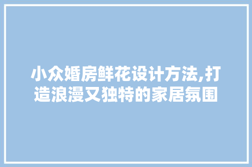 小众婚房鲜花设计方法,打造浪漫又独特的家居氛围